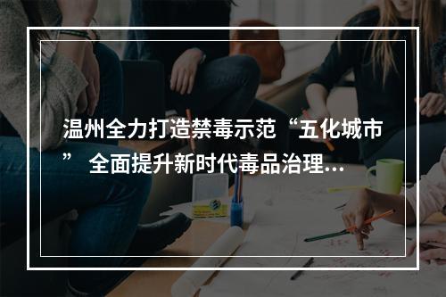 温州全力打造禁毒示范“五化城市” 全面提升新时代毒品治理水平