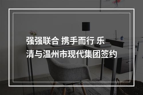 强强联合 携手而行 乐清与温州市现代集团签约