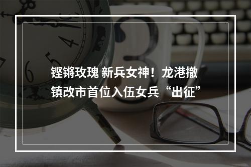 铿锵玫瑰 新兵女神！龙港撤镇改市首位入伍女兵“出征”