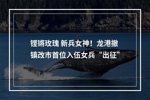 铿锵玫瑰 新兵女神！龙港撤镇改市首位入伍女兵“出征”