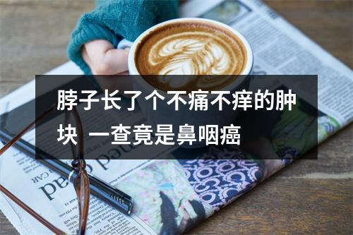 脖子长了个不痛不痒的肿块  一查竟是鼻咽癌