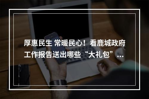 厚惠民生 常暖民心！看鹿城政府工作报告送出哪些“大礼包”……