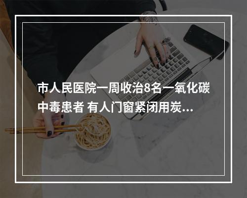 市人民医院一周收治8名一氧化碳中毒患者 有人门窗紧闭用炭火涮锅......