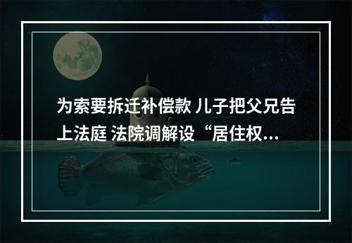 为索要拆迁补偿款 儿子把父兄告上法庭 法院调解设“居住权”让这家人“都挺好”