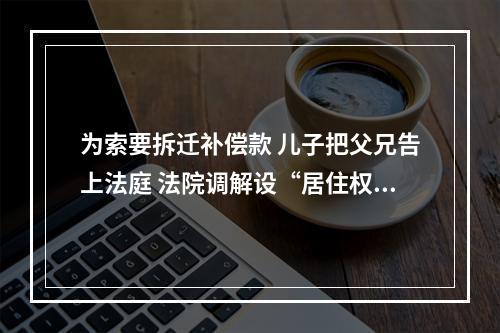 为索要拆迁补偿款 儿子把父兄告上法庭 法院调解设“居住权”让这家人“都挺好”