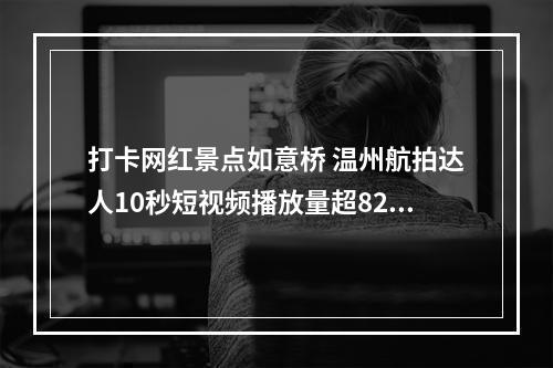 打卡网红景点如意桥 温州航拍达人10秒短视频播放量超8200万