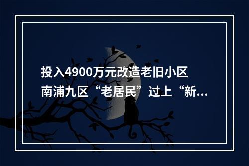 投入4900万元改造老旧小区 南浦九区“老居民”过上“新生活”