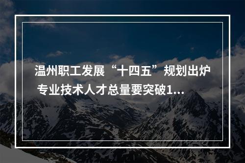 温州职工发展“十四五”规划出炉 专业技术人才总量要突破100万