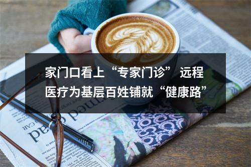 家门口看上“专家门诊” 远程医疗为基层百姓铺就“健康路”
