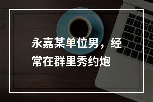 永嘉某单位男，经常在群里秀约炮