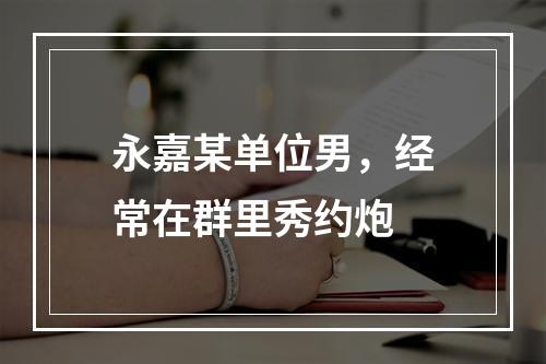 永嘉某单位男，经常在群里秀约炮