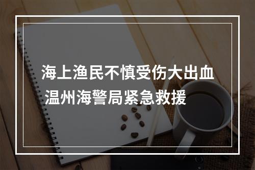 海上渔民不慎受伤大出血 温州海警局紧急救援