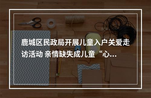 鹿城区民政局开展儿童入户关爱走访活动 亲情缺失成儿童“心病”主因