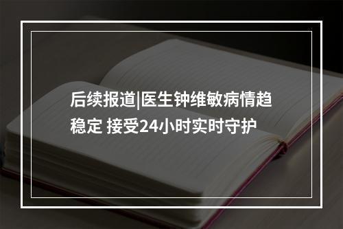 后续报道|医生钟维敏病情趋稳定 接受24小时实时守护