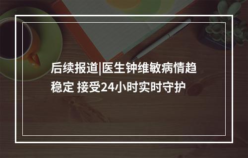 后续报道|医生钟维敏病情趋稳定 接受24小时实时守护