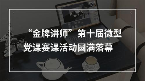 “金牌讲师”第十届微型党课赛课活动圆满落幕