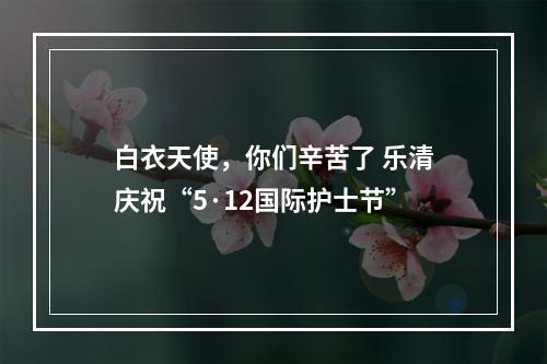 白衣天使，你们辛苦了 乐清庆祝“5·12国际护士节”