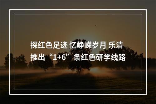 探红色足迹 忆峥嵘岁月 乐清推出“1+6”条红色研学线路