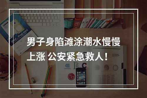 男子身陷滩涂潮水慢慢上涨 公安紧急救人！