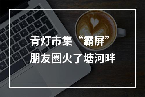 青灯市集“霸屏”朋友圈火了塘河畔