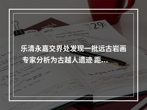 乐清永嘉交界处发现一批远古岩画 专家分析为古越人遗迹 距今已有2000年以上历史