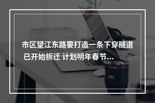 市区望江东路要打造一条下穿隧道 已开始拆迁 计划明年春节后进场封闭施工