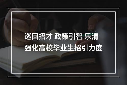 巡回招才 政策引智 乐清强化高校毕业生招引力度