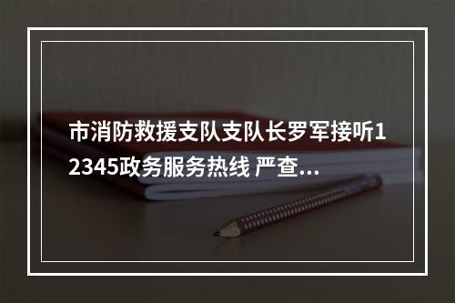 市消防救援支队支队长罗军接听12345政务服务热线 严查侵占消防通道等违法行为