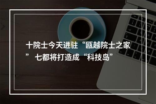 十院士今天进驻“瓯越院士之家” 七都将打造成“科技岛”