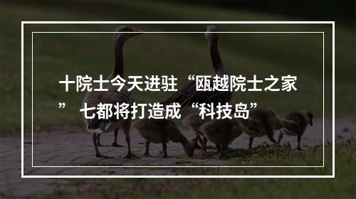 十院士今天进驻“瓯越院士之家” 七都将打造成“科技岛”