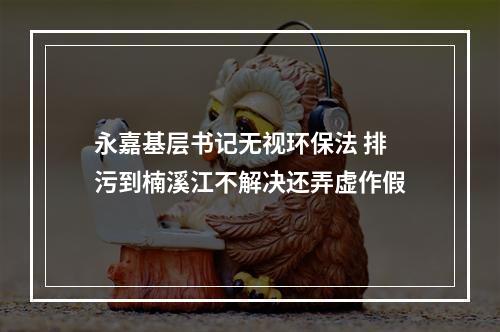 永嘉基层书记无视环保法 排污到楠溪江不解决还弄虚作假