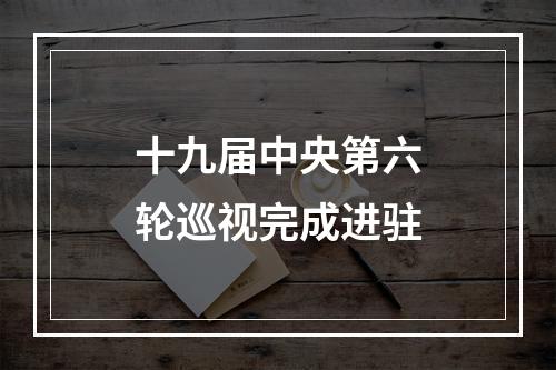 十九届中央第六轮巡视完成进驻