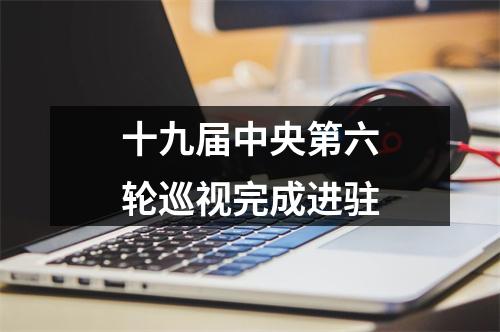 十九届中央第六轮巡视完成进驻