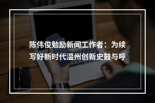 陈伟俊勉励新闻工作者：为续写好新时代温州创新史鼓与呼