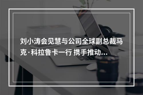 刘小涛会见慧与公司全球副总裁马克·科拉鲁卡一行 携手推动数字经济创新提质