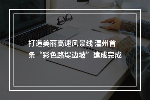 打造美丽高速风景线 温州首条“彩色路堤边坡”建成完成