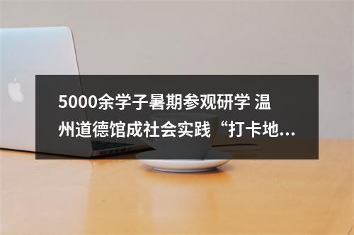 5000余学子暑期参观研学 温州道德馆成社会实践“打卡地”