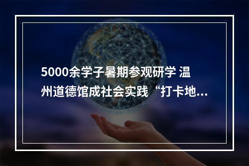 5000余学子暑期参观研学 温州道德馆成社会实践“打卡地”