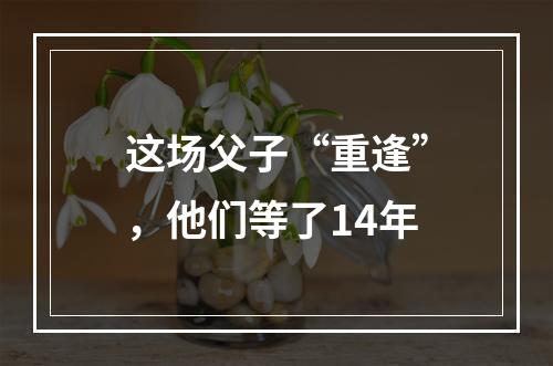 这场父子“重逢”，他们等了14年