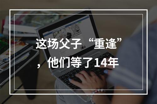 这场父子“重逢”，他们等了14年