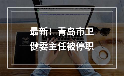 最新！青岛市卫健委主任被停职