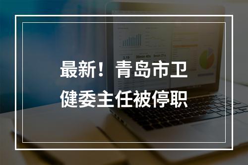 最新！青岛市卫健委主任被停职