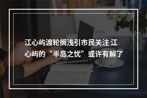 江心屿渡轮搁浅引市民关注 江心屿的“半岛之忧”或许有解了
