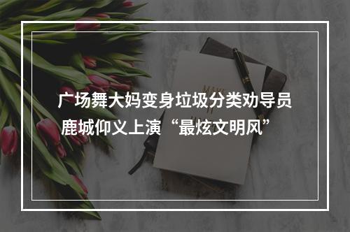 广场舞大妈变身垃圾分类劝导员 鹿城仰义上演“最炫文明风”