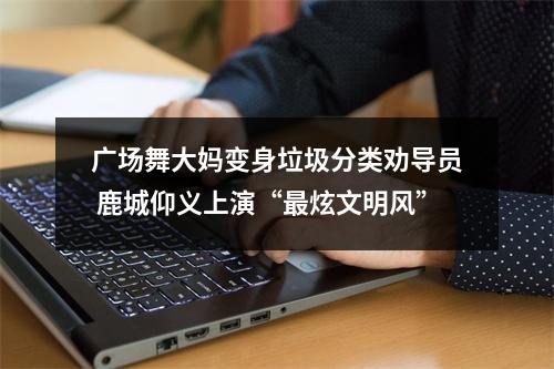 广场舞大妈变身垃圾分类劝导员 鹿城仰义上演“最炫文明风”