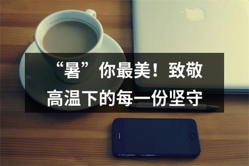 “暑”你最美！致敬高温下的每一份坚守