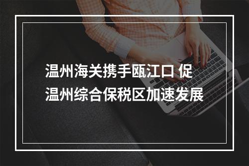 温州海关携手瓯江口 促温州综合保税区加速发展