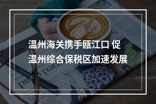 温州海关携手瓯江口 促温州综合保税区加速发展