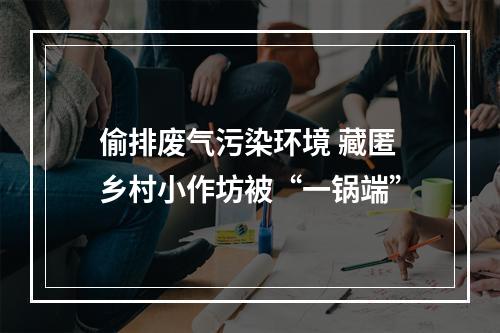 偷排废气污染环境 藏匿乡村小作坊被“一锅端”