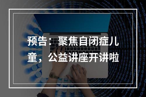 预告：聚焦自闭症儿童，公益讲座开讲啦